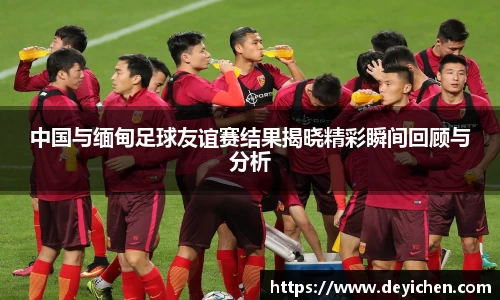 中国与缅甸足球友谊赛结果揭晓精彩瞬间回顾与分析